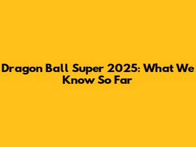 Dragon Ball Super 2025: What We Know So Far