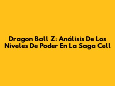 Dragon Ball Z: Análisis De Los Niveles De Poder En La Saga Cell