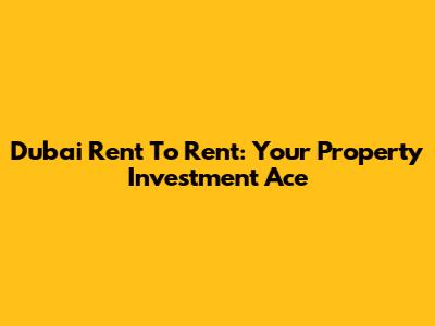 Dubai Rent To Rent: Your Property Investment Ace