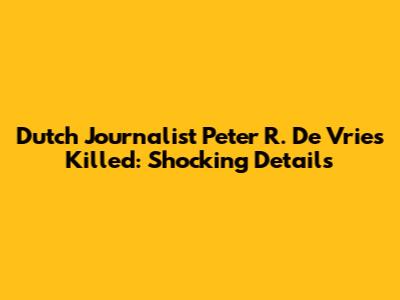 Dutch Journalist Peter R. De Vries Killed: Shocking Details