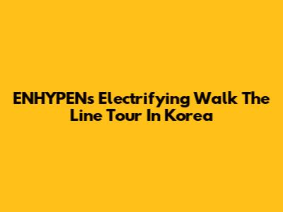 ENHYPEN's Electrifying 'Walk The Line' Tour In Korea