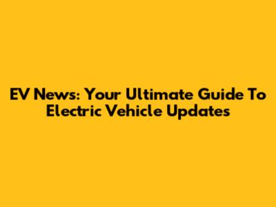 EV News: Your Ultimate Guide To Electric Vehicle Updates