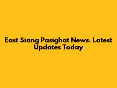 East Siang Pasighat News: Latest Updates Today
