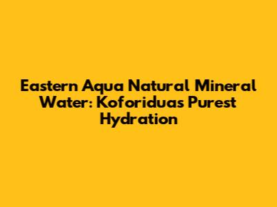 Eastern Aqua Natural Mineral Water: Koforidua's Purest Hydration