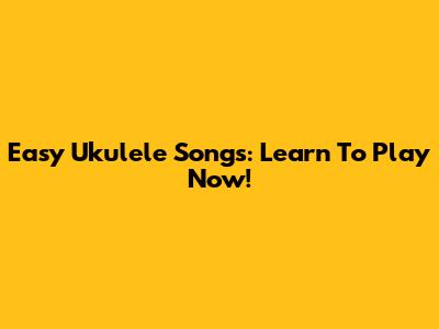 Easy Ukulele Songs: Learn To Play Now!