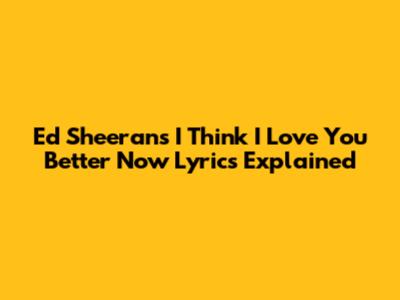 Ed Sheeran's "I Think I Love You Better Now" Lyrics Explained