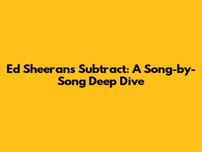 Ed Sheeran's 'Subtract': A Song-by-Song Deep Dive