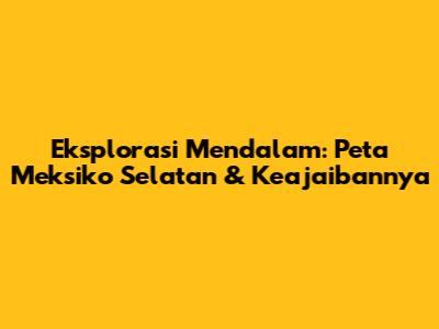 Eksplorasi Mendalam: Peta Meksiko Selatan & Keajaibannya