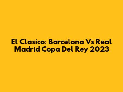 El Clasico: Barcelona Vs Real Madrid Copa Del Rey 2023