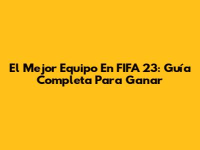 El Mejor Equipo En FIFA 23: Guía Completa Para Ganar