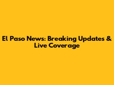 El Paso News: Breaking Updates & Live Coverage