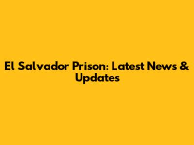 El Salvador Prison: Latest News & Updates