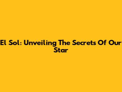 El Sol: Unveiling The Secrets Of Our Star