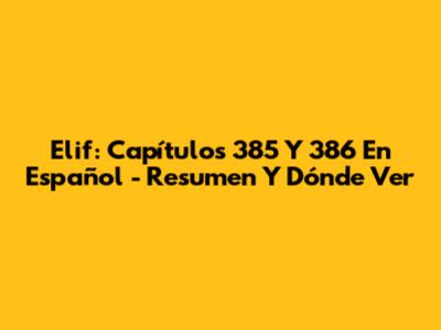 Elif: Capítulos 385 Y 386 En Español - Resumen Y Dónde Ver