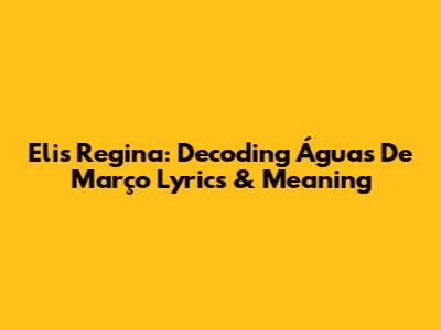 Elis Regina: Decoding Águas De Março Lyrics & Meaning