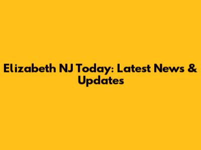 Elizabeth NJ Today: Latest News & Updates