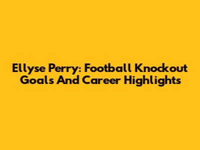 Ellyse Perry: Football Knockout Goals And Career Highlights