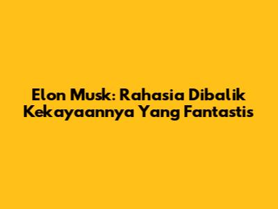 Elon Musk: Rahasia Dibalik Kekayaannya Yang Fantastis