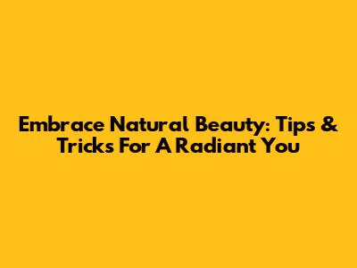 Embrace Natural Beauty: Tips & Tricks For A Radiant You