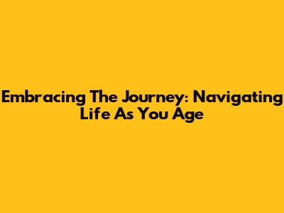 Embracing The Journey: Navigating Life As You Age