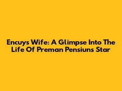 Encuy's Wife: A Glimpse Into The Life Of Preman Pensiun's Star