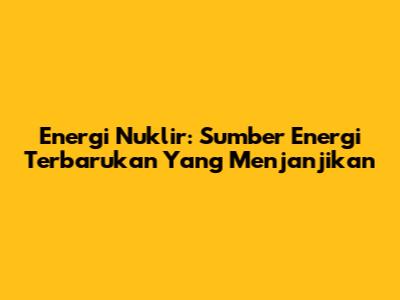 Energi Nuklir: Sumber Energi Terbarukan Yang Menjanjikan