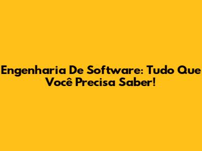 Engenharia De Software: Tudo Que Você Precisa Saber!