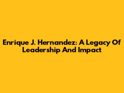 Enrique J. Hernandez: A Legacy Of Leadership And Impact