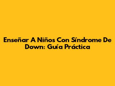 Enseñar A Niños Con Síndrome De Down: Guía Práctica