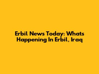 Erbil News Today: What's Happening In Erbil, Iraq