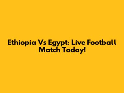 Ethiopia Vs Egypt: Live Football Match Today!