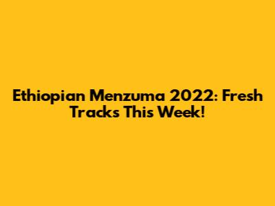 Ethiopian Menzuma 2022: Fresh Tracks This Week!