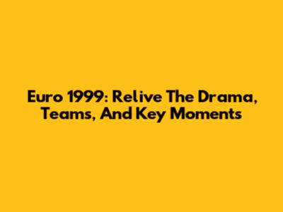 Euro 1999: Relive The Drama, Teams, And Key Moments