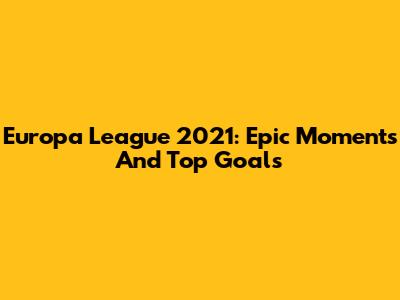 Europa League 2021: Epic Moments And Top Goals