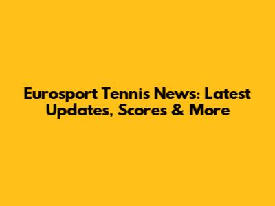 Eurosport Tennis News: Latest Updates, Scores & More