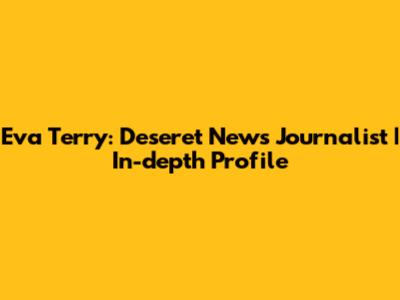 Eva Terry: Deseret News Journalist | In-depth Profile