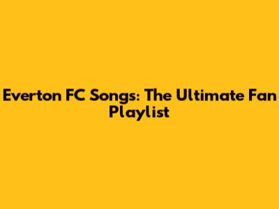 Everton FC Songs: The Ultimate Fan Playlist