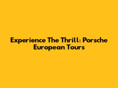 Experience The Thrill: Porsche European Tours