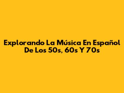 Explorando La Música En Español De Los 50s, 60s Y 70s