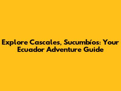 Explore Cascales, Sucumbíos: Your Ecuador Adventure Guide