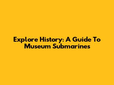 Explore History: A Guide To Museum Submarines