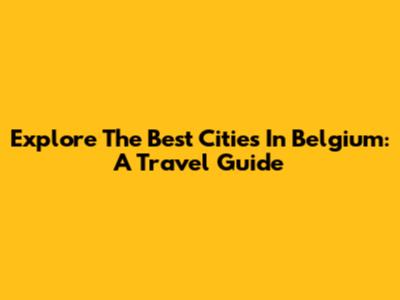 Explore The Best Cities In Belgium: A Travel Guide