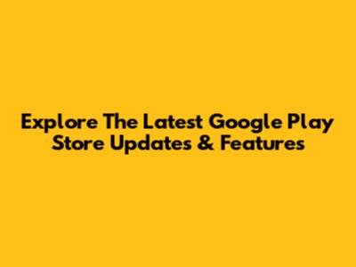 Explore The Latest Google Play Store Updates & Features