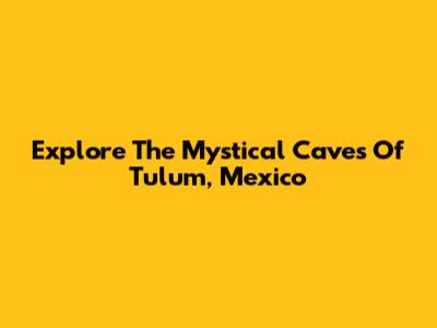 Explore The Mystical Caves Of Tulum, Mexico