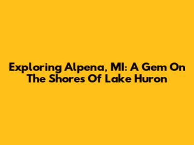 Exploring Alpena, MI: A Gem On The Shores Of Lake Huron