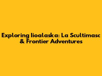 Exploring Iioalaska: La Scultimasc & Frontier Adventures