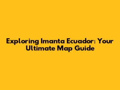 Exploring Imanta Ecuador: Your Ultimate Map Guide