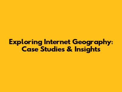 Exploring Internet Geography: Case Studies & Insights