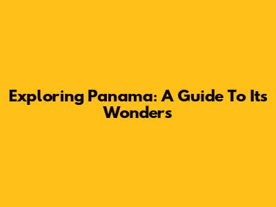 Exploring Panama: A Guide To Its Wonders