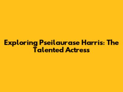 Exploring Pseilaurase Harris: The Talented Actress